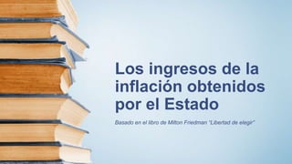 Los ingresos de la
inflación obtenidos
por el Estado
Basado en el libro de Milton Friedman “Libertad de elegir”
 