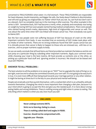 1 WHAT IS A DIET & WHAT IT IS NOT 
ANSWER TO ALL PROBLEMS : 
ONE LINERS 
Losing Weight Mindfully www.sastasundar.com 
10 
converted to TRIGLYCERIDES when eaten in a full stomach. These TRIGLYCERIDES are responsible 
for heart diseases, insulin insensivity, and bigger fat cells. Our body doesn’t believe in discrimination 
and will end up giving you triglycerides no matter which fruit you eat. So, eat fruit but don’t eat it 
as a dessert. Eat it as complete meal say in the morning or after exercise. The other example in this 
series is SOY. Sometime back, SOY had become a trend, when, anybody and everybody was losing 
on weight by having SOY but soon people started having medical complications. There were people 
who started having stretch marks, depression, high level of triglycerides and cancer as well. This 
was about the same time when SOY was linked with breast cancer too. Then everybody was quick 
to blame SOY. 
But the fact was people were not suffering because of SOY but because of crash on the other 
important nutrients from body. It was recorded that an extremity of SOY intake took place with 
no intake of other nutrients. There are no strong evidences found that SOY causes cancer but yes 
it is clinically proven that cancer is likely to happen to those who are stressed out, with less or no 
exercise , and no proper nutrients supply to body. 
So we can easily conclude that all food items are friend provided we maintain the balance and do not 
just jump on a particular thing by subsiding other important nutrients. Apply your common sense 
while choosing your meal is the best mantra. All food provide us nutrients one or the other, so 
picking up a particular food stuff and ignoring another is incorrect. We should not be biased and 
must EAT PROPER. 
The best solution to all the problems is to never go on “DIET” but to upgrade the style of living i.e. to 
eat right, exercise and to always be committed towards your own self. It is not going to be easy but it 
is true. It is even more difficult than being loyal towards your marriage partner or any other relation. 
It might be boring at times but it is the key to your physical and mental well being. 
People eat erratically and then punish themselves with a crashed diet which is an unhealthy attitude 
towards themselves. Changing the mind is more important than changing a diet plan, because it is 
your mind which is going to accept this first and give you the needed push. It is more about wrong 
eating habits and wrong inhibitions. There is nothing wrong and right when it comes to eating. The 
only thing which matters is when you eat, how much you eat? 
Never undergo extreme DIETS. 
Strict no to Starving. Eating is a must. 
There is nothing called devil and angles in FOOD. 
Exercise should not be compromised with. 
Upgrade your lifestyle. 
 