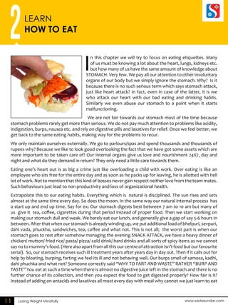 2LEARN 
HOW TO EAT 
Losing Weight Mindfully www.sastasundar.com 
11 
In this chapter we will try to focus on eating etiquettes. Many 
of us must be knowing a lot about the heart, lungs, kidneys etc. 
but how many of us have the same amount of knowledge about 
STOMACH. Very few. We pay all our attention to other involuntary 
organs of our body but we simply ignore the stomach. Why? Is it 
because there is no such serious term which says stomach attack, 
just like heart attack? In fact, even in case of the latter, it is we 
who attack our heart with our bad eating and drinking habits. 
Similarly we even abuse our stomach to a point when it starts 
malfunctioning. 
We are not fair towards our stomach most of the time because 
stomach problems rarely get more than serious. We do not pay much attention to problems like acidity, 
indigestion, burps, nausea etc. and rely on digestive pills and laxatives for relief. Once we feel better, we 
get back to the same eating habits, making way for the problems to recur. 
We only maintain ourselves externally. We go to parlours/spas and spend thousands and thousands of 
rupees why? Because we like to look good overlooking the fact that we have got some assets which are 
more important to be taken care of? Our internal organs give us love and nourishment 24X7, day and 
night and what do they demand in return? They only need a little care towards them. 
Eating one’s heart out is as big a crime just like overloading a child with work. Over eating is like an 
employee who sits free for the entire day and as soon as he packs up for leaving, he is allotted with hell 
lot of work. Not to mention that this kind of bosses never gain respect neither love from the team mates. 
Such behaviours just lead to non productivity and loss of organizational health. 
Extrapolate this to our eating habits. Everything which is natural is disciplined. The sun rises and sets 
almost at the same time every day. So does the moon. In the same way our natural internal process has 
a start up and end up time. Say for ex: Our stomach digests best between 7 am to 10 am but many of 
us give it tea, coffee, cigarettes during that period instead of proper food. Then we start working on 
making our stomach dull and weak. We barely eat our lunch, and generally give a gap of say 5-6 hours in 
between. After that when our stomach is already winding up, we put additional load of bhelpuri, sevpuri, 
dahi vada, phuckha, sandwiches, tea, coffee and what not. This is not all; the worst part is when our 
stomach goes to rest after somehow managing the evening SNACK ATTACK, we have a heavy dinner of 
chicken/ mutton/ fried rice/ pasta/ pizza/ cold drink/ hard drinks and all sorts of spicy items as we cannot 
say no to mummy’s food. (Here also apart from all this our centre of attraction isn’t food but our favourite 
serial). So, our stomach receives such ill treatment years after years day in day out. Then if it calls out for 
help by bloating, burping, farting we feel its ill and not behaving well. Our burps smell of samosa, kadhi, 
dahi phuchka and what not? Someone correctly said “WHY TO FART AND WASTE” RATHER “BURP AND 
TASTE” You eat at such a time when there is almost no digestive juice left in the stomach and there is no 
further chance of its collection, and then you expect the food to get digested properly? How fair is it? 
Instead of adding on antacids and laxatives all most every day with meal why cannot we just learn to eat 
 