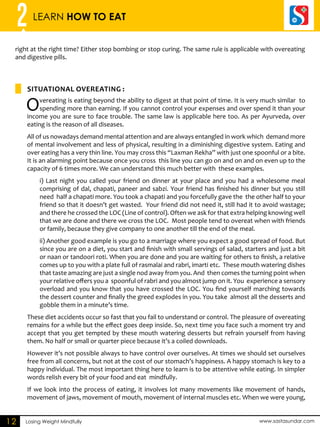 2 LEARN HOW TO EAT 
right at the right time? Either stop bombing or stop curing. The same rule is applicable with overeating 
and digestive pills. 
SITUATIONAL OVEREATING : 
Losing Weight Mindfully www.sastasundar.com 
12 
Overeating is eating beyond the ability to digest at that point of time. It is very much similar to 
spending more than earning. If you cannot control your expenses and over spend it than your 
income you are sure to face trouble. The same law is applicable here too. As per Ayurveda, over 
eating is the reason of all diseases. 
All of us nowadays demand mental attention and are always entangled in work which demand more 
of mental involvement and less of physical, resulting in a diminishing digestive system. Eating and 
over eating has a very thin line. You may cross this “Laxman Rekha” with just one spoonful or a bite. 
It is an alarming point because once you cross this line you can go on and on and on even up to the 
capacity of 6 times more. We can understand this much better with these examples. 
i) Last night you called your friend on dinner at your place and you had a wholesome meal 
comprising of dal, chapati, paneer and sabzi. Your friend has finished his dinner but you still 
need half a chapati more. You took a chapati and you forcefully gave the the other half to your 
friend so that it doesn’t get wasted. Your friend did not need it, still had it to avoid wastage; 
and there he crossed the LOC (Line of control). Often we ask for that extra helping knowing well 
that we are done and there we cross the LOC. Most people tend to overeat when with friends 
or family, because they give company to one another till the end of the meal. 
ii) Another good example is you go to a marriage where you expect a good spread of food. But 
since you are on a diet, you start and finish with small servings of salad, starters and just a bit 
or naan or tandoori roti. When you are done and you are waiting for others to finish, a relative 
comes up to you with a plate full of rasmalai and rabri, imarti etc. These mouth watering dishes 
that taste amazing are just a single nod away from you. And then comes the turning point when 
your relative offers you a spoonful of rabri and you almost jump on it. You experience a sensory 
overload and you know that you have crossed the LOC. You find yourself marching towards 
the dessert counter and finally the greed explodes in you. You take almost all the desserts and 
gobble them in a minute’s time. 
These diet accidents occur so fast that you fail to understand or control. The pleasure of overeating 
remains for a while but the effect goes deep inside. So, next time you face such a moment try and 
accept that you get tempted by these mouth watering desserts but refrain yourself from having 
them. No half or small or quarter piece because it’s a coiled downloads. 
However it’s not possible always to have control over ourselves. At times we should set ourselves 
free from all concerns, but not at the cost of our stomach’s happiness. A happy stomach is key to a 
happy individual. The most important thing here to learn is to be attentive while eating. In simpler 
words relish every bit of your food and eat mindfully. 
If we look into the process of eating, it involves lot many movements like movement of hands, 
movement of jaws, movement of mouth, movement of internal muscles etc. When we were young, 
 