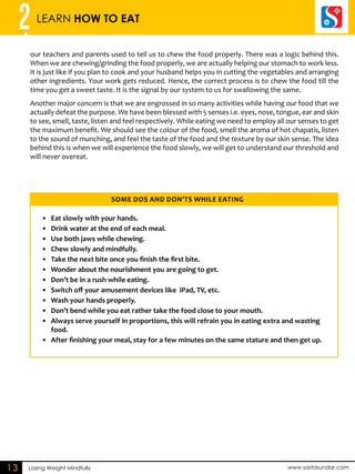 2 LEARN HOW TO EAT 
our teachers and parents used to tell us to chew the food properly. There was a logic behind this. 
When we are chewing/grinding the food properly, we are actually helping our stomach to work less. 
It is just like if you plan to cook and your husband helps you in cutting the vegetables and arranging 
other ingredients. Your work gets reduced. Hence, the correct process is to chew the food till the 
time you get a sweet taste. It is the signal by our system to us for swallowing the same. 
Another major concern is that we are engrossed in so many activities while having our food that we 
actually defeat the purpose. We have been blessed with 5 senses i.e. eyes, nose, tongue, ear and skin 
to see, smell, taste, listen and feel respectively. While eating we need to employ all our senses to get 
the maximum benefit. We should see the colour of the food, smell the aroma of hot chapatis, listen 
to the sound of munching, and feel the taste of the food and the texture by our skin sense. The idea 
behind this is when we will experience the food slowly, we will get to understand our threshold and 
will never overeat. 
SOME DOS AND DON’TS WHILE EATING 
Losing Weight Mindfully www.sastasundar.com 
13 
• Eat slowly with your hands. 
• Drink water at the end of each meal. 
• Use both jaws while chewing. 
• Chew slowly and mindfully. 
• Take the next bite once you finish the first bite. 
• Wonder about the nourishment you are going to get. 
• Don’t be in a rush while eating. 
• Switch off your amusement devices like iPad, TV, etc. 
• Wash your hands properly. 
• Don’t bend while you eat rather take the food close to your mouth. 
• Always serve yourself in proportions, this will refrain you in eating extra and wasting 
food. 
• After finishing your meal, stay for a few minutes on the same stature and then get up. 
 