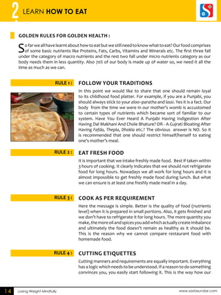 2 LEARN HOW TO EAT 
GOLDEN RULES FOR GOLDEN HEALTH : 
RULE 1 : FOLLOW YORU ADRTITINOS 
RULE 2 : AET EFRSH DFOO 
RULE 3 : CKOO AS PER ERQUIEMNRT 
RULE 4 : CTUING Etiquettes 
Losing Weight Mindfully www.sastasundar.com 
14 
So far we all have learnt about how to eat but we still need to know what to eat? Our food comprises 
of some basic nutrients like Proteins, Fats, Carbs, Vitamins and Minerals etc. The first three fall 
under the category of macro nutrients and the rest two fall under micro nutrients category as our 
body needs them in less quantity. Also 70% of our body is made up of water so, we need it all the 
time as much as we can. 
In this point we would like to share that one should remain loyal 
to its childhood food platter. For example, if you are a Punjabi, you 
should always stick to your aloo–paratha and lassi. Yes it is a fact. Our 
body from the time we were in our mother’s womb is accustomed 
to certain types of nutrients which became sort of familiar to our 
system. Have You Ever Heard A Punjabi Having Indigestion After 
Having Dal Makhani And Chole Bhature? OR - A Gujrati Bloating After 
Having Fafda, Thepla, Dhokla etc.? The obvious answer is NO. So it 
is recommended that one should restrict himself/herself to eating 
one’s mother’s meal. 
It is important that we intake freshly made food. Best if taken within 
3 hours of cooking. It clearly indicates that we should not refrigerate 
food for long hours. Nowadays we all work for long hours and it is 
almost impossible to get freshly made food during lunch. But what 
we can ensure is at least one freshly made meal in a day. 
Here the message is simple. Better is the quality of food (nutrients 
level) when it is prepared in small portions. Also, it gets finished and 
we don’t have to refrigerate it for long hours. The more quantity you 
make, the more oil and spices you add which actually create imbalance 
and ultimately the food doesn’t remain as healthy as it should be. 
This is the reason why we cannot compare restaurant food with 
homemade food. 
Cutting manners and requirements are equally important. Everything 
has a logic which needs to be understood. If a reason to do something 
convinces you, you easily start following it. This is the way how our 
 