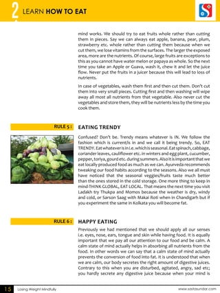 2 LEARN HOW TO EAT 
RULE 5 : AETING DENRTY 
RULE 6 : HAPPY AETING 
Losing Weight Mindfully www.sastasundar.com 
15 
mind works. We should try to eat fruits whole rather than cutting 
them in pieces. Say we can always eat apple, banana, pear, plum, 
strawberry etc. whole rather than cutting them because when we 
cut them, we lose vitamins from the surfaces. The larger the exposed 
area, more are the nutrients. Of course, large fruits are exceptions to 
this as you cannot have water melon or papaya as whole. So the next 
time you take an Apple or Guava, wash it, chew it and let the juice 
flow. Never put the fruits in a juicer because this will lead to loss of 
nutrients. 
In case of vegetables, wash them first and then cut them. Don’t cut 
them into very small pieces. Cutting first and then washing will wipe 
away all most all nutrients from that vegetable. Also never cut the 
vegetables and store them, they will be nutrients less by the time you 
cook them. 
Confused? Don’t be. Trendy means whatever is IN. We follow the 
fashion which is current/is in and we call it being trendy. So, EAT 
TRENDY. Eat whatever is in i.e. which is seasonal. Eat spinach, cabbage, 
coriander leaves, cauliflower etc. in winters and egg plant, cucumber, 
pepper, toriya, gourd etc. during summers. Also it is important that we 
eat locally produced food as much as we can. Ayurveda recommends 
tweaking our food habits according to the seasons. Also we all must 
have noticed that the seasonal veggies/fruits taste much better 
than the ones stored in the cold storage. One more thing to keep in 
mind-THINK GLOBAL, EAT LOCAL. That means the next time you visit 
Ladakh try Thukpa and Momos because the weather is dry, windy 
and cold, or Sarson Saag with Makai Roti when in Chandigarh but if 
you experiment the same in Kolkata you will become fat. 
Previously we had mentioned that we should apply all our senses 
i.e. eyes, nose, ears, tongue and skin while having food. It is equally 
important that we pay all our attention to our food and be calm. A 
calm state of mind actually helps in absorbing all nutrients from the 
food. In other words we can say that a calm state of mind actually 
prevents the conversion of food into fat. It is understood that when 
we are calm, our body secretes the right amount of digestive juices. 
Contrary to this when you are disturbed, agitated, angry, sad etc; 
you hardly secrete any digestive juice because when your mind is 
 