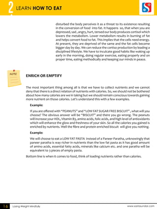 2 LEARN HOW TO EAT 
ENRICH OR EMPTIFY NOTE 
Losing Weight Mindfully www.sastasundar.com 
16 
disturbed the body perceives it as a threat to its existence resulting 
in the conversion of food into fat. It happens so, that when you are 
depressed, sad , angry, hurt, tensed our body produces cortisol which 
lowers the metabolism. Lower metabolism results in burning of fat 
and helps convert food to fat. This implies that the cells need energy. 
At present, they are deprived of the same and the fat cells become 
bigger day by day. We can reduce the cortiso production by leading a 
disciplined lifestyle. We have to inculcate good habits like waking up 
early in the morning, doing regular exercise, eating properly and on 
proper time, eating methodically and keeping our minds in peace. 
The most important thing among all is that we have to collect nutrients and we cannot 
deny that there is a direct relation of nutrients with calories. So, we should not be bothered 
about how many calories are we in taking but we should remain conscious towards gaining 
more nutrient on those calories. Let’s understand this with a few examples. 
Example: 
If you are offered with “PEANUTS” and “LOW FAT SUGAR FREE BISCUIT” , what will you 
choose? The obvious answer will be “BISCUIT” and there you go wrong. The peanuts 
will increase your HDL, Vitamin B3, amino acids, folic acids, and high level of antioxidants 
which will enhance the glow and freshness of your skin. So all the calories you gained is 
enriched by nutrients. Well the fibre and protein enriched biscuit will give you nothing. 
Example: 
We will choose to eat a LOW FAT PASTA instead of a Paneer Paratha, unknowingly that 
paneer paratha is way richer in nutrients than the low fat pasta as it has good amount 
of amino acids, essential fatty acids, minerals like calcium etc. and one paratha will be 
equivalent to 3 pieces of empty pasta. 
Bottom line is when it comes to food, think of loading nutrients rather than calories. 
 