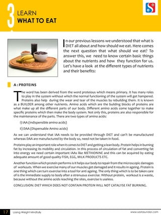 In our previous lessons we understood that what is 
DIET all about and how should we eat. Here comes 
the next question that what should we eat? To 
answer this, we need to know certain basic things 
about the nutrients and how they function for us. 
Let’s have a look at the different types of nutrients 
and their benefits: 
3LEARN 
WHAT TO EAT 
A : PROTEINS 
The word has been derived from the word proteious which means primary. It has many roles 
to play in the system without which the normal functioning of the system will get hampered. 
Proteins also help during the wear and tear of the muscles by rebuilding them. It is known 
as a BUILDER among other nutrients. Amino acids which are the building blocks of proteins are 
what make up all the different parts of our body. Different amino acids come together to make 
specific proteins which then make the body system. Not only this, proteins are also responsible for 
the maintenance of the parts. There are two types of amino acids: 
i) IAA (Indispensible amino acids) 
ii) DAA (Dispensable Amino acids) 
As we can understand that IAA needs to be provided through DIET and can’t be manufactured 
whereas DAA are manufactured by the body so, need not be taken in food. 
Proteins play an important role when it comes to DIET and getting a lean body. Protein helps in burning 
fat by increasing its mobility and circulation. In this process of circulation of fat and converting fat 
into energy we need certain important IAAs like METHIONINE and this can be acquired by eating 
adequate amount of good quality FISH, EGG, MILK PRODUCTS ETC. 
Another function which protein performs is it helps our body to repair from the microscopic damages 
of workouts. When we exercise many of our muscles get damaged and it results in ageing. Protein is 
one thing which can turn exercise into a tool for anti ageing. The only thing which is to be taken care 
of is the immediate supply to body after a strenuous exercise. Without protein, workout is a waste, 
because without the amino acids reaching the sites, exercise is useless. 
CONCLUSION: DIET WHICH DOES NOT CONTAIN PROTEIN WILL NOT CATALYSE FAT BURNING. 
17 Losing Weight Mindfully www.sastasundar.com 
 