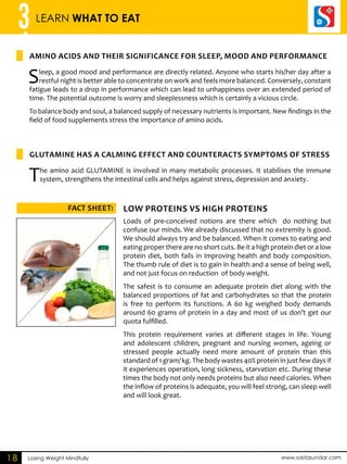 3 LEARN WHAT TO EAT 
Amino acids and their significance for sleep, mood and performance 
Glutamine has a calming effect and counteracts symptoms of stress 
ACFT SHEET: LOW PEORTINS VS HIGH PEORTINS 
Losing Weight Mindfully www.sastasundar.com 
18 
Sleep, a good mood and performance are directly related. Anyone who starts his/her day after a 
restful night is better able to concentrate on work and feels more balanced. Conversely, constant 
fatigue leads to a drop in performance which can lead to unhappiness over an extended period of 
time. The potential outcome is worry and sleeplessness which is certainly a vicious circle. 
To balance body and soul, a balanced supply of necessary nutrients is important. New findings in the 
field of food supplements stress the importance of amino acids. 
The amino acid GLUTAMINE is involved in many metabolic processes. It stabilises the immune 
system, strengthens the intestinal cells and helps against stress, depression and anxiety. 
Loads of pre-conceived notions are there which do nothing but 
confuse our minds. We already discussed that no extremity is good. 
We should always try and be balanced. When it comes to eating and 
eating proper there are no short cuts. Be it a high protein diet or a low 
protein diet, both fails in improving health and body composition. 
The thumb rule of diet is to gain in health and a sense of being well, 
and not just focus on reduction of body weight. 
The safest is to consume an adequate protein diet along with the 
balanced proportions of fat and carbohydrates so that the protein 
is free to perform its functions. A 60 kg weighed body demands 
around 60 grams of protein in a day and most of us don’t get our 
quota fulfilled. 
This protein requirement varies at different stages in life. Young 
and adolescent children, pregnant and nursing women, ageing or 
stressed people actually need more amount of protein than this 
standard of 1 gram/ kg. The body wastes 40% protein in just few days if 
it experiences operation, long sickness, starvation etc. During these 
times the body not only needs proteins but also need calories. When 
the inflow of proteins is adequate, you will feel strong, can sleep well 
and will look great. 
 