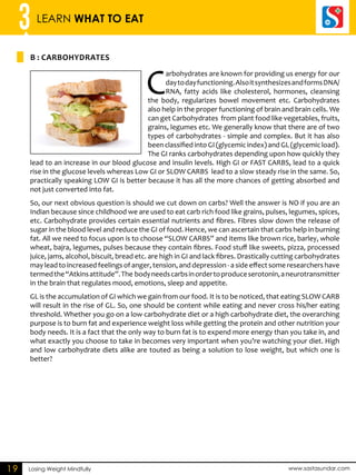 3 LEARN WHAT TO EAT 
B : CARBOHYDRATES 
Losing Weight Mindfully www.sastasundar.com 
19 
Carbohydrates are known for providing us energy for our 
day to day functioning. Also it synthesizes and forms DNA/ 
RNA, fatty acids like cholesterol, hormones, cleansing 
the body, regularizes bowel movement etc. Carbohydrates 
also help in the proper functioning of brain and brain cells. We 
can get Carbohydrates from plant food like vegetables, fruits, 
grains, legumes etc. We generally know that there are of two 
types of carbohydrates - simple and complex. But it has also 
been classified into GI (glycemic index) and GL (glycemic load). 
The GI ranks carbohydrates depending upon how quickly they 
lead to an increase in our blood glucose and insulin levels. High GI or FAST CARBS, lead to a quick 
rise in the glucose levels whereas Low GI or SLOW CARBS lead to a slow steady rise in the same. So, 
practically speaking LOW GI is better because it has all the more chances of getting absorbed and 
not just converted into fat. 
So, our next obvious question is should we cut down on carbs? Well the answer is NO if you are an 
Indian because since childhood we are used to eat carb rich food like grains, pulses, legumes, spices, 
etc. Carbohydrate provides certain essential nutrients and fibres. Fibres slow down the release of 
sugar in the blood level and reduce the GI of food. Hence, we can ascertain that carbs help in burning 
fat. All we need to focus upon is to choose “SLOW CARBS” and items like brown rice, barley, whole 
wheat, bajra, legumes, pulses because they contain fibres. Food stuff like sweets, pizza, processed 
juice, jams, alcohol, biscuit, bread etc. are high in GI and lack fibres. Drastically cutting carbohydrates 
may lead to increased feelings of anger, tension, and depression - a side effect some researchers have 
termed the “Atkins attitude”. The body needs carbs in order to produce serotonin, a neurotransmitter 
in the brain that regulates mood, emotions, sleep and appetite. 
GL is the accumulation of GI which we gain from our food. It is to be noticed, that eating SLOW CARB 
will result in the rise of GL. So, one should be content while eating and never cross his/her eating 
threshold. Whether you go on a low carbohydrate diet or a high carbohydrate diet, the overarching 
purpose is to burn fat and experience weight loss while getting the protein and other nutrition your 
body needs. It is a fact that the only way to burn fat is to expend more energy than you take in, and 
what exactly you choose to take in becomes very important when you’re watching your diet. High 
and low carbohydrate diets alike are touted as being a solution to lose weight, but which one is 
better? 
 