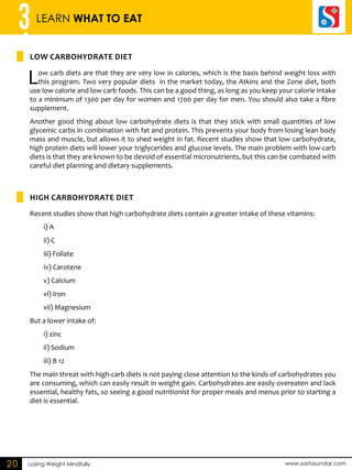 3 LEARN WHAT TO EAT 
Low Carbohydrate Diet 
High Carbohydrate Diet 
Losing Weight Mindfully www.sastasundar.com 
20 
Low carb diets are that they are very low in calories, which is the basis behind weight loss with 
this program. Two very popular diets in the market today, the Atkins and the Zone diet, both 
use low calorie and low carb foods. This can be a good thing, as long as you keep your calorie intake 
to a minimum of 1300 per day for women and 1700 per day for men. You should also take a fibre 
supplement. 
Another good thing about low carbohydrate diets is that they stick with small quantities of low 
glycemic carbs in combination with fat and protein. This prevents your body from losing lean body 
mass and muscle, but allows it to shed weight in fat. Recent studies show that low carbohydrate, 
high protein diets will lower your triglycerides and glucose levels. The main problem with low-carb 
diets is that they are known to be devoid of essential micronutrients, but this can be combated with 
careful diet planning and dietary supplements. 
Recent studies show that high carbohydrate diets contain a greater intake of these vitamins: 
i) A 
ii) C 
iii) Foliate 
iv) Carotene 
v) Calcium 
vi) Iron 
vii) Magnesium 
But a lower intake of: 
i) zinc 
ii) Sodium 
iii) B 12 
The main threat with high-carb diets is not paying close attention to the kinds of carbohydrates you 
are consuming, which can easily result in weight gain. Carbohydrates are easily overeaten and lack 
essential, healthy fats, so seeing a good nutritionist for proper meals and menus prior to starting a 
diet is essential. 
 