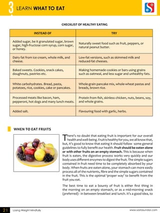 3 LEARN WHAT TO EAT 
CHECKLIST OF HEALTHY EATING 
Losing Weight Mindfully www.sastasundar.com 
21 
INSTEAD OF TRY 
Added sugar, be it granulated sugar, brown 
sugar, high-fructose corn syrup, corn sugar, 
or honey. 
Naturally sweet food such as fruit, peppers, or 
natural peanut butter. 
Dairy fat from ice cream, whole milk, and 
cheese. 
Low-fat versions, such as skimmed milk and 
reduced-fat cheeses. 
Baked sweets. Cookies, snack cakes, 
doughnuts, pastries etc. 
Making homemade cookies or bars using grains 
such as oatmeal, and less sugar and unhealthy fats. 
White carbohydrates. Bread, pasta, 
potatoes, rice, cookies, cake or pancakes. 
Whole-grain pancake mix, whole-wheat pastas and 
breads, brown rice. 
Processed meats like bacon, ham, 
pepperoni, hot dogs and many lunch meats. 
Protein from fish, skinless chicken, nuts, beans, soy, 
and whole grains. 
Added salt. Flavouring food with garlic, herbs. 
There’s no doubt that eating fruit is important for our overall 
health and well-being. Fruit is healthy for you, we all know that, 
but, it’s good to know that eating it should follow some general 
guidelines to fully benefit our health. Fruit should be eaten alone 
or with other fruits on an empty stomach. This is because when 
fruit is eaten, the digestive process works very quickly and our 
body uses different enzymes to digest the fruit. The simple sugars 
contained in fruit need time to be completely absorbed by your 
body. When fruits are eaten alone, your stomach can more easily 
process all of the nutrients, fibre and the simple sugars contained 
in the fruit. This is the optimal ‘proper way’ to benefit from the 
fruit you eat. 
The best time to eat a bounty of fruit is either first thing in 
the morning on an empty stomach, or as a mid-morning snack 
(preferred) - in between breakfast and lunch. It’s a good idea, to 
WHEN TO EAT FRUITS 
 