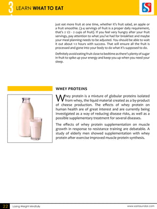 3 LEARN WHAT TO EAT 
just eat more fruit at one time, whether it’s fruit salad, an apple or 
a fruit smoothie. (3-4 servings of fruit is a proper daily requirement, 
that’s 2 1/2 - 2 cups of fruit). If you feel very hungry after your fruit 
servings, pay attention to what you’ve had for breakfast and maybe 
your meal planning needs to be adjusted. You should be able to wait 
it out about 1-2 hours with success. That will ensure all the fruit is 
processed and gone into your body to do what it’s supposed to do. 
Definitely avoid eating fruit close to bedtime as there’s plenty of sugar 
in fruit to spike up your energy and keep you up when you need your 
sleep. 
WHEY PROTEINS 
Losing Weight Mindfully www.sastasundar.com 
22 
Whey protein is a mixture of globular proteins isolated 
from whey, the liquid material created as a by-product 
of cheese production. The effects of whey protein on 
human health are of great interest and are currently being 
investigated as a way of reducing disease risks, as well as a 
possible supplementary treatment for several diseases. 
The effects of whey protein supplementation on muscle 
growth in response to resistance training are debatable. A 
study of elderly men showed supplementation with whey 
protein after exercise improved muscle protein synthesis. 
 