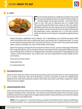 3 LEARN WHAT TO EAT 
C : FATS 
Saturated Fats 
UNSATURATED FATS 
Losing Weight Mindfully www.sastasundar.com 
23 
Fat, fat, fat! Would all of our weight loss problems be solved 
if we just eliminated fat from our diets? Unfortunately, it’s 
not that simple. We actually need fats -- can’t live without 
them, in fact. Fats are an important part of a healthy diet. 
They provide essential fatty acids, keep our skin soft, deliver 
fatsoluble vitamins, and are a great source of energizing fuel. 
We can better say fats are the answer from body at bad times 
like depression, stress, starvation etc. It is the only nutrient 
which can help us in surviving even during the toughest phases 
of life. 
Dietary fat plays a significant role in obesity. Fat is caloriedense, at 9 calories per gram, while 
carbs and protein have only 4 calories per gram, and alcohol has 7 calories per gram. It is easy 
to over eat fats because they lurk in so many food items we love: french fries, processed foods, 
cakes, cookies, chocolate, ice cream, thick steaks, and cheese. 
Apart from giving us energy fat also transports vitamin A, D,E,K , protects vital organs like heart, 
liver, lungs, kidneys etc. acts as insulator and prevents body warmth, required for milk production 
and normal growth of foetus in a pregnant lady, stimulates production of bile (digestive juice) 
, helps in nerve transmission. So, in short fat is not only responsible for better health but for 
survival also. 
There are two kinds of fats: 
i) Saturated Fats 
ii) Unsaturated Fats 
These are fats which are solid in form( long chain fatty acids are found) when in room temperature 
for ex. butter, animal fat, milk and milk products, Coconut and palm oil, ghee (a clarified butter 
obtained from milk after process) contains short fatty acid chains and hence is good for health. 
These are easy to digest. 
These are fats which are liquid in form when in room temperature. All type of oil except coconut oil 
are good examples of this. Just like IAA , even fats have essential fatty acids which our body cannot 
synthesise and we have to get them through a balanced diet. Unsaturated fats can further be divided 
into MUFA, PUFA and TRANS FATS. 
MUFA : It is a good fat. It is found in olives, avocados and almonds and is always considered a 
friend to the heart. You surely understand the craze we have now a days for olive oil. Few of the 
 