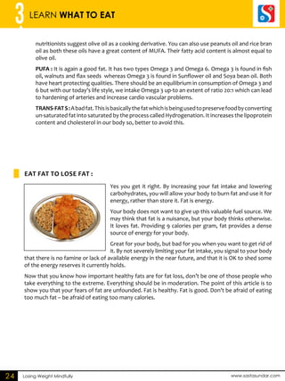 3 LEARN WHAT TO EAT 
nutritionists suggest olive oil as a cooking derivative. You can also use peanuts oil and rice bran 
oil as both these oils have a great content of MUFA. Their fatty acid content is almost equal to 
olive oil. 
PUFA : It is again a good fat. It has two types Omega 3 and Omega 6. Omega 3 is found in fish 
oil, walnuts and flax seeds whereas Omega 3 is found in Sunflower oil and Soya bean oil. Both 
have heart protecting qualities. There should be an equilibrium in consumption of Omega 3 and 
6 but with our today’s life style, we intake Omega 3 up-to an extent of ratio 20:1 which can lead 
to hardening of arteries and increase cardio vascular problems. 
TRANS-FAT S : A bad fat. This is basically the fat which is being used to preserve food by converting 
un-saturated fat into saturated by the process called Hydrogenation. It increases the lipoprotein 
content and cholesterol in our body so, better to avoid this. 
EAT FAT TO LOSE FAT : 
Losing Weight Mindfully www.sastasundar.com 
24 
Yes you get it right. By increasing your fat intake and lowering 
carbohydrates, you will allow your body to burn fat and use it for 
energy, rather than store it. Fat is energy. 
Your body does not want to give up this valuable fuel source. We 
may think that fat is a nuisance, but your body thinks otherwise. 
It loves fat. Providing 9 calories per gram, fat provides a dense 
source of energy for your body. 
Great for your body, but bad for you when you want to get rid of 
it. By not severely limiting your fat intake, you signal to your body 
that there is no famine or lack of available energy in the near future, and that it is OK to shed some 
of the energy reserves it currently holds. 
Now that you know how important healthy fats are for fat loss, don’t be one of those people who 
take everything to the extreme. Everything should be in moderation. The point of this article is to 
show you that your fears of fat are unfounded. Fat is healthy. Fat is good. Don’t be afraid of eating 
too much fat – be afraid of eating too many calories. 
 