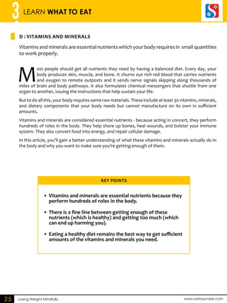 3 LEARN WHAT TO EAT 
D : VITAMINS AND MINERALS 
Losing Weight Mindfully www.sastasundar.com 
25 
Vitamins and minerals are essential nutrients which your body requires in small quantities 
to work properly. 
Most people should get all nutrients they need by having a balanced diet. Every day, your 
body produces skin, muscle, and bone. It churns out rich red blood that carries nutrients 
and oxygen to remote outposts and it sends nerve signals skipping along thousands of 
miles of brain and body pathways. It also formulates chemical messengers that shuttle from one 
organ to another, issuing the instructions that help sustain your life. 
But to do all this, your body requires some raw materials. These include at least 30 vitamins, minerals, 
and dietary components that your body needs but cannot manufacture on its own in sufficient 
amounts. 
Vitamins and minerals are considered essential nutrients - because acting in concert, they perform 
hundreds of roles in the body. They help shore up bones, heal wounds, and bolster your immune 
system. They also convert food into energy, and repair cellular damage. 
In this article, you’ll gain a better understanding of what these vitamins and minerals actually do in 
the body and why you want to make sure you’re getting enough of them. 
Key Points 
• Vitamins and minerals are essential nutrients because they 
perform hundreds of roles in the body. 
• There is a fine line between getting enough of these 
nutrients (which is healthy) and getting too much (which 
can end up harming you). 
• Eating a healthy diet remains the best way to get sufficient 
amounts of the vitamins and minerals you need. 
 