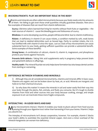 3 LEARN WHAT TO EAT 
MICRONUTRIENTS PLAY AN IMPORTANT ROLE IN THE BODY 
i) Although they are all considered micronutrients, vitamins and minerals differ in basic ways. 
Vitamins are organic and can be broken down by heat, air, or acid. Minerals are inorganic and 
hold on to their chemical structure. 
ii) So why does this matter? It means the minerals in soil and water easily find their way into 
your body through the plants, fish, animals, and fluids you consume. But it’s tough to shuttle 
vitamins from food and other sources into your body because cooking, storage, and simple 
exposure to air can inactivate these more fragile compounds. 
Losing Weight Mindfully www.sastasundar.com 
26 
Vitamins and minerals are often called micronutrients because your body needs only tiny amounts 
of them. Yet failing to get even those small quantities virtually guarantee diseases. Here are a 
few examples of diseases that can result from vitamin deficiencies: 
Scurvy : Old-time sailors learned that living for months without fresh fruits or vegetables – the 
main sources of vitamin C - cause the bleeding gums and listlessness of scurvy. 
Blindness : In some developing countries, people still become blind due to vitamin A deficiency. 
Rickets : A deficiency in vitamin D can cause rickets, a condition marked by soft, weak bones 
that can lead to skeletal deformities such as bowed legs. Partly to combat rickets, the U.S. 
has fortified milk with vitamin D since the 1930s. Just as a lack of key micronutrients can cause 
substantial harm to your body, getting sufficient quantities can provide a substantial benefit. 
Some examples of these benefits: 
Strong bones : A combination of calcium, vitamin D, vitamin K, magnesium, and phosphorus 
protects your bones against fractures. 
Prevents birth defects : Taking folic acid supplements early in pregnancy helps prevent brain 
and spinal birth defects in offsprings. 
Healthy teeth : The mineral fluoride not only helps bone formation but also keeps dental cavities 
from starting or worsening. 
difference between vitamins and minerals 
INTERACTING - IN GOOD WAYS AND BAD 
Many micronutrients interact. Vitamin D enables your body to pluck calcium from food sources 
passing through your digestive tract rather than harvesting it from your bones. Vitamin C helps 
you absorb iron. 
The interplay of micronutrients isn’t always cooperative, however. For example, vitamin C blocks 
your body’s ability to assimilate the essential mineral copper. And even a minor overload of the 
mineral manganese can worsen iron deficiency. 
 