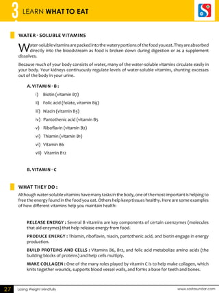 3 LEARN WHAT TO EAT 
Water - so luble vita mins 
a. Vitamin - B : 
i) Biotin (vitamin B7) 
ii) Folic acid (folate, vitamin B9) 
iii) Niacin (vitamin B3) 
iv) Pantothenic acid (vitamin B5 
v) Riboflavin (vitamin B2) 
vi) Thiamin (vitamin B1) 
vi) Vitamin B6 
vii) Vitamin B12 
B. Vitamin - c 
What they do : 
Losing Weight Mindfully www.sastasundar.com 
27 
Water-soluble vitamins are packed into the watery portions of the food you eat. They are absorbed 
directly into the bloodstream as food is broken down during digestion or as a supplement 
dissolves. 
Because much of your body consists of water, many of the water-soluble vitamins circulate easily in 
your body. Your kidneys continuously regulate levels of water-soluble vitamins, shunting excesses 
out of the body in your urine. 
Although water-soluble vitamins have many tasks in the body, one of the most important is helping to 
free the energy found in the food you eat. Others help keep tissues healthy. Here are some examples 
of how different vitamins help you maintain health: 
Release energy : Several B vitamins are key components of certain coenzymes (molecules 
that aid enzymes) that help release energy from food. 
Produce energy : Thiamin, riboflavin, niacin, pantothenic acid, and biotin engage in energy 
production. 
Build proteins and cells : Vitamins B6, B12, and folic acid metabolize amino acids (the 
building blocks of proteins) and help cells multiply. 
Make collagen : One of the many roles played by vitamin C is to help make collagen, which 
knits together wounds, supports blood vessel walls, and forms a base for teeth and bones. 
 