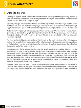3 LEARN WHAT TO EAT 
Words to the wise 
Losing Weight Mindfully www.sastasundar.com 
28 
Contrary to popular belief, some water-soluble vitamins can stay in the body for long periods of 
time. You probably have several years’ supply of vitamin B12 in your liver. Even folic acid and vitamin 
C stores can last more than a couple of days. 
Generally, though, water-soluble vitamins should be replenished every few days. Just be aware 
that there is a small risk that consuming large amounts of some of these micronutrients through 
supplements may be quite harmful and can damage nerves, causing numbness and muscle weakness. 
Rather than slipping easily into the bloodstream like most water-soluble vitamins, fat-soluble vitamins 
gain entry to the blood via lymph channels in the intestinal wall. Many fat-soluble vitamins travel 
through the body only under escort by proteins that act as carriers. Food containing fat-soluble 
vitamins is ingested. 
The food is digested by stomach acid and then travels to the small intestine, where it is digested 
further. Bile is needed for the absorption of fat-soluble vitamins. This substance, which is produced 
in the liver, flows into the small intestine, where it breaks down fats. Nutrients are then absorbed 
through the wall of the small intestine. 
Upon absorption, the fat-soluble vitamins enter the lymph vessels before making their way into the 
bloodstream. In most cases, fat-soluble vitamins must be coupled with a protein in order to travel 
through the body. These vitamins are used throughout the body, but excesses are stored in the 
liver and fat tissues. As additional amounts of these vitamins are needed, your body taps into the 
reserves, releasing them into the bloodstream from the liver. Fatty food and oils are reservoirs for 
the four fat-soluble vitamins. Within your body, fat tissues and the liver act as the main holding pens 
for these vitamins and release them as needed. 
To some extent, you can think of these vitamins as time-release micronutrients. It’s possible to 
consume them every now and again, perhaps in doses weeks or months apart rather than daily, and 
still get your fill. Your body squirrels away the excess and doles it out gradually to meet your needs. 
 