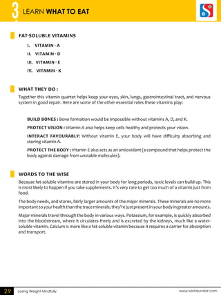 3 LEARN WHAT TO EAT 
FAT-SOLU BLE VITAMINS 
i. Vitamin - A 
ii. Vitamin - D 
iii . Vita min - E 
iv. Vitamin - K 
What they do : 
WORDS TO THE WISE 
Losing Weight Mindfully www.sastasundar.com 
29 
Together this vitamin quartet helps keep your eyes, skin, lungs, gastrointestinal tract, and nervous 
system in good repair. Here are some of the other essential roles these vitamins play: 
Build bones : Bone formation would be impossible without vitamins A, D, and K. 
Protect vision : Vitamin A also helps keep cells healthy and protects your vision. 
Interact favourably: Without vitamin E, your body will have difficulty absorbing and 
storing vitamin A. 
Protect the body : Vitamin E also acts as an antioxidant (a compound that helps protect the 
body against damage from unstable molecules). 
Because fat-soluble vitamins are stored in your body for long periods, toxic levels can build up. This 
is most likely to happen if you take supplements. It’s very rare to get too much of a vitamin just from 
food. 
The body needs, and stores, fairly larger amounts of the major minerals. These minerals are no more 
important to your health than the trace minerals; they’re just present in your body in greater amounts. 
Major minerals travel through the body in various ways. Potassium, for example, is quickly absorbed 
into the bloodstream, where it circulates freely and is excreted by the kidneys, much like a water-soluble 
vitamin. Calcium is more like a fat-soluble vitamin because it requires a carrier for absorption 
and transport. 
 