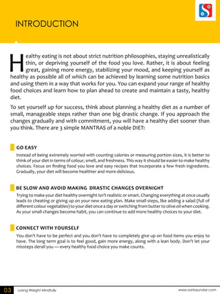INTRODUCTION 
Healthy eating is not about strict nutrition philosophies, staying unrealistically 
Go EASY 
Be SLOW and avoid making drastic changes overnight 
Connect with yourself 
Losing Weight Mindfully www.sastasundar.com 
03 
thin, or depriving yourself of the food you love. Rather, it is about feeling 
great, gaining more energy, stabilizing your mood, and keeping yourself as 
healthy as possible all of which can be achieved by learning some nutrition basics 
and using them in a way that works for you. You can expand your range of healthy 
food choices and learn how to plan ahead to create and maintain a tasty, healthy 
diet. 
To set yourself up for success, think about planning a healthy diet as a number of 
small, manageable steps rather than one big drastic change. If you approach the 
changes gradually and with commitment, you will have a healthy diet sooner than 
you think. There are 3 simple MANTRAS of a noble DIET: 
Instead of being extremely worried with counting calories or measuring portion sizes, it is better to 
think of your diet in terms of colour, smell, and freshness. This way it should be easier to make healthy 
choices. Focus on finding food you love and easy recipes that incorporate a few fresh ingredients. 
Gradually, your diet will become healthier and more delicious. 
Trying to make your diet healthy overnight isn’t realistic or smart. Changing everything at once usually 
leads to cheating or giving up on your new eating plan. Make small steps, like adding a salad (full of 
different colour vegetables) to your diet once a day or switching from butter to olive oil when cooking. 
As your small changes become habit, you can continue to add more healthy choices to your diet. 
You don’t have to be perfect and you don’t have to completely give up on food items you enjoy to 
have. The long term goal is to feel good, gain more energy, along with a lean body. Don’t let your 
missteps derail you — every healthy food choice you make counts. 
 