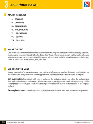3 LEARN WHAT TO EAT 
MAJOR MINERALS 
i. Calcium 
ii. Chloride 
iii. Magnesium 
iv. Phosphorus 
v. Potassium 
vi. Sodium 
vii. Sulphur 
What they do : 
WORDS TO THE WISE 
Losing Weight Mindfully www.sastasundar.com 
30 
One of the key tasks of major minerals is to maintain the proper balance of water in the body. Sodium, 
chloride, and potassium take the lead in doing this. Three other major minerals - calcium, phosphorus, 
and magnesium are important for healthy bones. Sulphur helps stabilize protein structures, including 
some of those that make up hair, skin, and nails. 
Having too much of one major mineral can result in a deficiency of another. These sorts of imbalances 
are usually caused by overloads from supplements, not food sources. Here are two examples: 
Salt overload : Calcium binds with excess sodium in the body and is excreted when the body senses 
that sodium levels must be lowered. That means that if you ingest too much sodium through table 
salt or processed foods, you could end up losing needed calcium as your body rids itself of the surplus 
sodium. 
Excess phosphorus : Likewise, too much phosphorus can hamper your ability to absorb magnesium. 
 