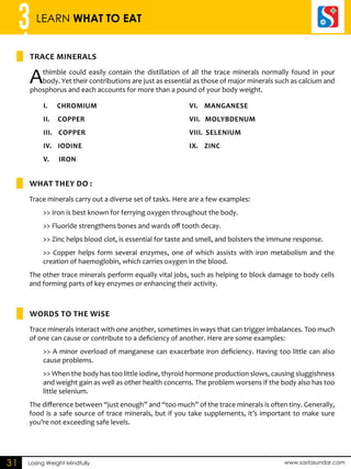 3 LEARN WHAT TO EAT 
TRACE MINERALS 
A thimble could easily contain the distillation of all the trace minerals normally found in your 
body. Yet their contributions are just as essential as those of major minerals such as calcium and 
phosphorus and each accounts for more than a pound of your body weight. 
i. Chromium 
ii. Copper 
iii. Copper 
iv. Iodine 
v. Iron 
What they do : 
vi. Manganese 
vii. Molybdenum 
VIII. Selenium 
IX. Zinc 
WORDS TO THE WISE 
Losing Weight Mindfully www.sastasundar.com 
31 
Trace minerals carry out a diverse set of tasks. Here are a few examples: 
>> Iron is best known for ferrying oxygen throughout the body. 
>> Fluoride strengthens bones and wards off tooth decay. 
>> Zinc helps blood clot, is essential for taste and smell, and bolsters the immune response. 
>> Copper helps form several enzymes, one of which assists with iron metabolism and the 
creation of haemoglobin, which carries oxygen in the blood. 
The other trace minerals perform equally vital jobs, such as helping to block damage to body cells 
and forming parts of key enzymes or enhancing their activity. 
Trace minerals interact with one another, sometimes in ways that can trigger imbalances. Too much 
of one can cause or contribute to a deficiency of another. Here are some examples: 
>> A minor overload of manganese can exacerbate iron deficiency. Having too little can also 
cause problems. 
>> When the body has too little iodine, thyroid hormone production slows, causing sluggishness 
and weight gain as well as other health concerns. The problem worsens if the body also has too 
little selenium. 
The difference between “just enough” and “too much” of the trace minerals is often tiny. Generally, 
food is a safe source of trace minerals, but if you take supplements, it’s important to make sure 
you’re not exceeding safe levels. 
 