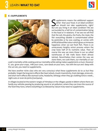 3 LEARN WHAT TO EAT 
e : SUPPLEMENTS 
Losing Weight Mindfully www.sastasundar.com 
32 
Supplements means the additional support 
other than your food. In an ideal condition 
we should not take supplements, right? 
But are you living in an ideal condition? We are 
surrounded by a hell lot of contamination being 
in the food or in relations. If we see we will find 
that the soil, the grains, the fruits, the meat, the 
fish everything eatable is contaminated either 
by pesticides or by wax coating, or comes with 
artificial blood like colour which gives us immense 
happiness when we eat fresh fish. There is an 
unnecessary lengthy octroi process where the 
crop loses half of its nutrients value. Then of 
course the way we store those in our so called 
warehouses or bib malls leave them almost 
tainted. Nevertheless then comes the way we 
store them, we cook them, our mentality or our 
cook’s mentality while cooking and our mentality while eating makes supplements a must. However 
if, you grow your crops, milk your cows, sow seeds on your own, rise with the sun and sleep with 
the sun set, you need no supplements. 
We have another niche class who are very conscious what these supplements do to us but they 
probably forget the long term effects like heart attack, insulin insensitivity, brain damage, stress etc. 
and short term effects like stomach ache, headache, lethargy when they go clubbing twice a week , 
night outs or even do joints (marijuana). 
In villages located at the eastern ranges of Himalaya or the villages upside in Sikkim where there are 
hardly any vehicles passing by producing sound or air pollution, where they can trace the source of 
the food they have, where everything is so blessed by nature truly need no supplements. 
 