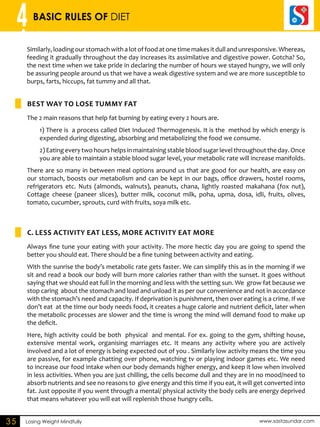 4 BASIC RULES OF DIET 
Similarly, loading our stomach with a lot of food at one time makes it dull and unresponsive. Whereas, 
feeding it gradually throughout the day increases its assimilative and digestive power. Gotcha? So, 
the next time when we take pride in declaring the number of hours we stayed hungry, we will only 
be assuring people around us that we have a weak digestive system and we are more susceptible to 
burps, farts, hiccups, fat tummy and all that. 
Best way to Lose Tummy Fat 
The 2 main reasons that help fat burning by eating every 2 hours are. 
1) There is a process called Diet Induced Thermogenesis. It is the method by which energy is 
expended during digesting, absorbing and metabolizing the food we consume. 
2) Eating every two hours helps in maintaining stable blood sugar level throughout the day. Once 
you are able to maintain a stable blood sugar level, your metabolic rate will increase manifolds. 
There are so many in between meal options around us that are good for our health, are easy on 
our stomach, boosts our metabolism and can be kept in our bags, office drawers, hostel rooms, 
refrigerators etc. Nuts (almonds, walnuts), peanuts, chana, lightly roasted makahana (fox nut), 
Cottage cheese (paneer slices), butter milk, coconut milk, poha, upma, dosa, idli, fruits, olives, 
tomato, cucumber, sprouts, curd with fruits, soya milk etc. 
C. LESS ACTIVITY EAT LESS, MORE ACTIVITY EAT MORE 
Always fine tune your eating with your activity. The more hectic day you are going to spend the 
better you should eat. There should be a fine tuning between activity and eating. 
With the sunrise the body’s metabolic rate gets faster. We can simplify this as in the morning if we 
sit and read a book our body will burn more calories rather than with the sunset. It goes without 
saying that we should eat full in the morning and less with the setting sun. We grow fat because we 
stop caring about the stomach and load and unload it as per our convenience and not in accordance 
with the stomach’s need and capacity. If deprivation is punishment, then over eating is a crime. If we 
don’t eat at the time our body needs food, it creates a huge calorie and nutrient deficit, later when 
the metabolic processes are slower and the time is wrong the mind will demand food to make up 
the deficit. 
Here, high activity could be both physical and mental. For ex. going to the gym, shifting house, 
extensive mental work, organising marriages etc. It means any activity where you are actively 
involved and a lot of energy is being expected out of you . Similarly low activity means the time you 
are passive, for example chatting over phone, watching tv or playing indoor games etc. We need 
to increase our food intake when our body demands higher energy, and keep it low when involved 
in less activities. When you are just chilling, the cells become dull and they are in no mood/need to 
absorb nutrients and see no reasons to give energy and this time if you eat, it will get converted into 
fat. Just opposite if you went through a mental/ physical activity the body cells are energy deprived 
that means whatever you will eat will replenish those hungry cells. 
35 Losing Weight Mindfully www.sastasundar.com 
 