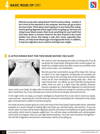4 BASIC RULES OF DIET 
What do you do after eating dinner? I bet it involves sitting – whether it 
be in front of the television or the computer. And then you go to bed a 
few hours later. Think about what’s going on in your body after eating. 
Food is getting digested, blood sugar levels are going up, fat levels are 
rising in your blood vessels. Want to do something for your health that 
only takes about 15 minutes? Head for the door instead of the couch! 
Studies have shown that taking a walk after meals, especially after 
dinner, can help lower blood sugar and triglyceride levels. In addition, 
it improves digestion, burns calories and helps lose weight. 
D. AFTER DINNER WAIT FOR TWO HOURS BEFORE YOU SLEP 
We need to start developing the habit of eating early if at all 
we dream for a lean body. Eating less after sunset is good for 
health for a simple reason that after sunset our activities wind 
down and so does our metabolism. 
Ok, lets see what we do before we go off to sleep. We chat up 
or watch TV or read magazine. So basically our activities are 
less than that in the morning. One of the most harmful habits 
which we all have developed is eating really late . After we 
reach home from our offices we don’t feel like having dinner 
rather what we want is a light snack like pakodi, samosaa, 
biscuits, namkeen etc . Remember digestion is a calorie burner 
and a work to our body. At night cells are naturally not sensitive to energy or nutrients as they really 
don’t need them. So, if you overload your tummy all the food will get converted into fat. 
In the night when we sleep, our body’s intelligence should feel free to do what it wants to; repair, 
wear and tear, rejuvenate etc. If at this time our stomach is overloaded, the mechanism of our body 
gets confused and is unable to function properly. 
Our body recovery system goes for a toss and most of the food doesn’t get broken down, absorbed 
properly as a result instead of feeling light and fresh you will feel heavy, dull and low. If you eat 
dinner early, the food will be better digested and this will reduce the likelihood of gastro problems 
and acidity, which tend to impede weight loss. You will also sleep comfortably and uninterrupted, 
which does not happen when you eat right before bedtime. Your last meal should be the lightest – 
this will aid in digestion and prevent unnecessary calories from piling up. 
36 Losing Weight Mindfully www.sastasundar.com 
 