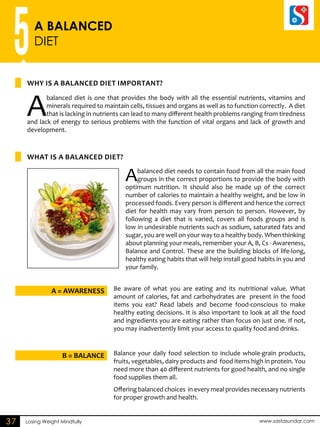 5A BALANCED 
DIET 
Why is a balanced diet important? 
A balanced diet is one that provides the body with all the essential nutrients, vitamins and 
minerals required to maintain cells, tissues and organs as well as to function correctly. A diet 
that is lacking in nutrients can lead to many different health problems ranging from tiredness 
and lack of energy to serious problems with the function of vital organs and lack of growth and 
development. 
A balanced diet needs to contain food from all the main food 
groups in the correct proportions to provide the body with 
optimum nutrition. It should also be made up of the correct 
number of calories to maintain a healthy weight, and be low in 
processed foods. Every person is different and hence the correct 
diet for health may vary from person to person. However, by 
following a diet that is varied, covers all foods groups and is 
low in undesirable nutrients such as sodium, saturated fats and 
sugar, you are well on your way to a healthy body. When thinking 
about planning your meals, remember your A, B, Cs - Awareness, 
Balance and Control. These are the building blocks of life-long, 
healthy eating habits that will help install good habits in you and 
your family. 
What is a balanced diet? 
Be aware of what you are eating and its nutritional value. What 
amount of calories, fat and carbohydrates are present in the food 
items you eat? Read labels and become food-conscious to make 
healthy eating decisions. It is also important to look at all the food 
and ingredients you are eating rather than focus on just one. If not, 
you may inadvertently limit your access to quality food and drinks. 
A = AWARENESS 
Balance your daily food selection to include whole-grain products, 
fruits, vegetables, dairy products and food items high in protein. You 
need more than 40 different nutrients for good health, and no single 
food supplies them all. 
Offering balanced choices in every meal provides necessary nutrients 
for proper growth and health. 
B = BALANCE 
37 Losing Weight Mindfully www.sastasundar.com 
 