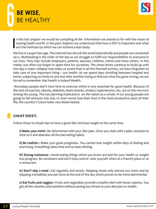 6BE WISE, 
BE HEALTHY 
In this last chapter we would be compiling all the information we shared so far with the vision of 
staying health and fit. In the past chapters we understood that how a DIET is important and what 
are the methods by which we can achieve a lean body. 
We live in a super-fast age. The Internet has shrunk the world dramatically and people are connected 
24×7. Multitasking is the order of the day as we struggle to fulfill our responsibilities to everyone in 
our lives. They may include employers, parents, spouses, children, clients and many others. In this 
melee, too often we forget to spare time for ourselves. The stress levels continue to build up until 
one day a major collapse may make us aware that in all this frenzied activity, we have forgotten to 
take care of one important thing – our health. As we spend days shuttling between hospital and 
home, subjecting our body to one test after another trying to find out what has gone wrong, we are 
forced to remember that Health is indeed Wealth. 
Nowadays people don’t have time to exercise which is very essential for good health. Because of 
this lack of exercise, obesity, diabetes, heart attacks, strokes, hypertension, etc. are on the rise even 
among the young. This has alarming implications on the nation as a whole. If our young people are 
going to fall seriously sick sick, or even worse lose their lives in the most productive years of their 
life, the country’s future looks very bleak indeed. 
CHEAT SHEET: 
Follow these 10 simple tips to have a good diet and lose weight at the same time. 
i) Make your mind : Be determined with your diet plan. Once you start with a plan, resolute to 
stick to it and abandon all the bad eating habits. 
ii) Be realistic : Make your goals pragmatic. You cannot lose weight within days of dieting and 
exercising. Everything takes time and so does dieting. 
iii) Strong resistance : Avoid eating things which you know are bad for your health or weight 
loss program. Be consistent and don’t lose control over yourself when at a friend’s place or at 
a restaurant. 
iv) Don’t skip a meal : Eat regularly and slowly. Skipping meals only starves you more and by 
skipping a breakfast you eat more at the end of the day which proves to be more detrimental. 
v) Eat fruits and veggies : Fruits and vegetables provide a healthy diet with fewer calories. You 
get all the vitamins and nutrition without posing any threat to your diet plan or health. 
39 Losing Weight Mindfully www.sastasundar.com 
 