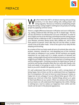 PREFACE 
Losing Weight Mindfully www.sastasundar.com 
04 
We often think that DIET is all about starving and punishing 
ourselves, it is but about eating well, eating proper and 
eating regularly. We lose our minds by complicating simple 
things like eating. Losing weight is nothing but a by-product of eating 
proper by applying common sense. 
There is a slight difference between vivification and over-vivification. 
E.g. eating a balanced diet will keep you fit: A simple logic. The less 
we eat, the thinner we will become is an over vivification. In order to 
lose weight one has to be life-long committed towards eating proper 
and diet will be a reflection to this. It should be planned according to 
your lifestyle, activities, fitness levels, likes, dislikes etc. and it varies 
from person to person. One’s diet may not suit the other, in other 
words it has to be tailor made. It has to be a part of our daily life like 
sleeping and brushing. 
As a matter of fact our body needs all sorts of nutrients like carbs, fat, 
protein, vitamins, minerals etc. and despoiling any of the nutrients 
will create an imbalance in our system. All the nutrients are equally 
important for our body and it’s a simple scenario of demand and 
supply. Losing weight should not be treated as bravery as one can lose 
weight by just falling sick. What is more important is treating oneself 
well by eating proper. Punishing ourselves by depriving our body of 
nutrients and having unhealthy diets like low carbs diet, liquids, only 
fruits and salads is not going to work. In fact, this way it will come 
back to you and in double the quantity you lost. 
It’s well understood that all that we do, is with a strong desire of 
being happy. But at times we fail to understand that our happiness 
lies in wrong places. We want to have ice-cream because it makes us 
happy but we are unhappy if we are offered bitter gourd. Why? It’s 
because our mind set is like that. Tasteful things attract us in spite 
of their bad effects on our system. When we connect with ourselves 
by true means we will understand that happiness lies within. Dieting 
is nothing but a tool to realize our happiness from within and the 
results can be seen in the physical appearance. 
 