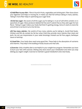 6 BE WISE, BE HEALTHY 
vi) Add fiber to your diet : Fibre is found in fruits, vegetables and whole grain. Fiber slows down 
your digestion and helps in moving fat. It makes you feel full without taking in many calories. 
Taking in more fiber helps in optimizing your sugar level. 
vii) Eat less sugar : Be aware of all the sugar you’re taking in. A can of soft drink contains 10-12 
spoonfuls of sugar. Many products labeled fat free aren’t calorie free as they add sugar for lost 
flavor. Taking in sugar makes your body feel that it’s getting energy, hence it starts to store fat 
and all that is not burnt turns into fat too. 
viii) Too many calories : Be careful of how many calories you’re taking in. Avoid fried foods. 
Chicken and fish do contain les fat but when fried they provide more calories than meat and 
pork. Do not use mayonnaises in your salad dressings; instead use fat free yogurt, barbeque 
sauce or ketchup. 
ix) Good fats : Your body does need some good fats. These help in the absorption of nutrients 
and vitamins. They help in the building of body tissues and vital cells. 
x) Exercise : Only a healthy diet is not helpful in your weight loss program. Remember you have 
to burn your fats with exercise. Dieting only slows down your metabolism and when you stop 
dieting you regain weight. Exercise to maintain a good metabolism and a lean body. 
40 Losing Weight Mindfully www.sastasundar.com 
