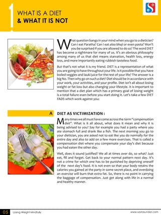 1WHAT IS A DIET 
& WHAT IT IS NOT 
A DIET as VICTIMIZATINO : 
Losing Weight Mindfully www.sastasundar.com 
05 
What question bangs in your mind when you go to a dietician? 
Can I eat Paratha? Can I eat aloo bhaji or even pasta? Won’t 
you be surprised if you are allowed to do so? The word DIET 
has become a nightmare for many of us. It’s an obvious philosophy 
among many of us that diet means starvation, health loss, energy 
loss, and more importantly eating rubbish tasteless food. 
But that’s not what it is my friend. DIET is a representation of what 
you are going to have throughout your life. Is it possible that you have 
boiled veggies and lauki juice for the rest of your life? The answer is a 
big No. Then why go on such a diet? Diet should be in accordance with 
your work, your activities, and your profile. Diet isn’t all about losing 
weight or fat loss but also changing your lifestyle. It is important to 
mention that a diet plan which has a primary goal of losing weight 
is a total failure even before you start doing it. Let’s take a few DIET 
FADS which work against you: 
Many times we all must have come across the term “compensation 
diet”. What is it all about, what does it mean and why it is 
being advised to you? Say for example you had a party where you 
ate stomach full and drank like a fish. The next morning you go to 
your dietician, you are asked not to eat like you do normally for the 
entire day and also to add on a few more exercises. That is called a 
compensation diet where you compensate your day’s diet because 
you had eaten the other day. 
Well, does it sound justified? We all at times over do, so what? Just 
eat, fill and forget. Get back to your normal pattern next day. It’s 
not a crime for which one has to be punished by depriving oneself 
of the next day’s food. It is not even so that your body retains the 
calories you gained at the party in some secret place, and overdoing 
an exercise will burn that extra fat. So, there is no point in carrying 
the baggage of compensation. Just get along with life in a normal 
and healthy manner. 
 