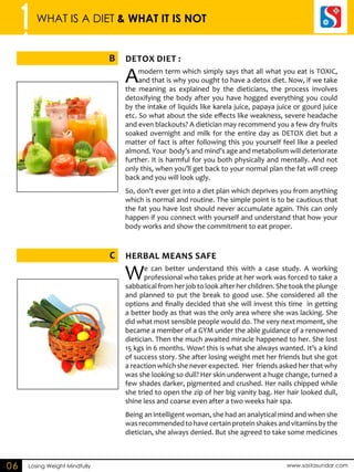 1 WHAT IS A DIET & WHAT IT IS NOT 
B DEOTX DIET : 
C HERBAL means SAEF 
Losing Weight Mindfully www.sastasundar.com 
06 
A modern term which simply says that all what you eat is TOXIC, 
and that is why you ought to have a detox diet. Now, if we take 
the meaning as explained by the dieticians, the process involves 
detoxifying the body after you have hogged everything you could 
by the intake of liquids like karela juice, papaya juice or gourd juice 
etc. So what about the side effects like weakness, severe headache 
and even blackouts? A dietician may recommend you a few dry fruits 
soaked overnight and milk for the entire day as DETOX diet but a 
matter of fact is after following this you yourself feel like a peeled 
almond. Your body’s and mind’s age and metabolism will deteriorate 
further. It is harmful for you both physically and mentally. And not 
only this, when you’ll get back to your normal plan the fat will creep 
back and you will look ugly. 
So, don’t ever get into a diet plan which deprives you from anything 
which is normal and routine. The simple point is to be cautious that 
the fat you have lost should never accumulate again. This can only 
happen if you connect with yourself and understand that how your 
body works and show the commitment to eat proper. 
We can better understand this with a case study. A working 
professional who takes pride at her work was forced to take a 
sabbatical from her job to look after her children. She took the plunge 
and planned to put the break to good use. She considered all the 
options and finally decided that she will invest this time in getting 
a better body as that was the only area where she was lacking. She 
did what most sensible people would do. The very next moment, she 
became a member of a GYM under the able guidance of a renowned 
dietician. Then the much awaited miracle happened to her. She lost 
15 kgs in 6 months. Wow! this is what she always wanted. It’s a kind 
of success story. She after losing weight met her friends but she got 
a reaction which she never expected. Her friends asked her that why 
was she looking so dull? Her skin underwent a huge change, turned a 
few shades darker, pigmented and crushed. Her nails chipped while 
she tried to open the zip of her big vanity bag. Her hair looked dull, 
shine less and coarse even after a two weeks hair spa. 
Being an intelligent woman, she had an analytical mind and when she 
was recommended to have certain protein shakes and vitamins by the 
dietician, she always denied. But she agreed to take some medicines 
 