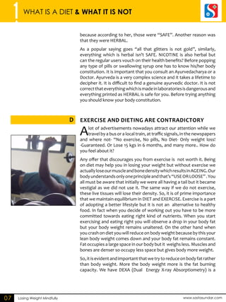 1 WHAT IS A DIET & WHAT IT IS NOT 
Exercise D and DIETING are Contradictory 
Losing Weight Mindfully www.sastasundar.com 
07 
because according to her, those were “SAFE”. Another reason was 
that they were HERBAL. 
As a popular saying goes “all that glitters is not gold”, similarly, 
everything which is herbal isn’t SAFE. NICOTINE is also herbal but 
can the regular users vouch on their health benefits? Before popping 
any type of pills or swallowing syrup one has to know his/her body 
constitution. It is important that you consult an Ayurvedacharya or a 
Doctor. Ayurveda is a very complex science and it takes a lifetime to 
decipher it. It is difficult to find a genuine ayurvedic doctor. It is not 
correct that everything which is made in laboratories is dangerous and 
everything printed as HERBAL is safe for you. Before trying anything 
you should know your body constitution. 
A lot of advertisements nowadays attract our attention while we 
travel by a bus or a local train, at traffic signals, in the newspapers 
and where not- “No exercise, No pills, No Diet- Only weight loss! 
-Guaranteed. Or Lose 15 kgs in 6 months, and many more.. How do 
you feel about it? 
Any offer that discourages you from exercise is not worth it. Being 
on diet may help you in losing your weight but without exercise we 
actually lose our muscle and bone density which results in AGEING. Our 
body understands only one principle and that’s “USE OR LOOSE” . You 
all must be aware that initially we were all having a tail but it became 
vestigial as we did not use it. The same way if we do not exercise, 
these live tissues will lose their density. So, it is of prime importance 
that we maintain equilibrium in DIET and EXERCISE. Exercise is a part 
of adopting a better lifestyle but it is not an alternative to healthy 
food. In fact when you decide of working out you have to be more 
committed towards eating right kind of nutrients. When you start 
exercising and eating right you will observe a drop in your body fat 
but your body weight remains unaltered. On the other hand when 
you crash on diet you will reduce on body weight because by this your 
lean body weight comes down and your body fat remains constant. 
Fat occupies a large space in our body but it weighs less. Muscles and 
bones are denser so occupy less space but gives body more weight. 
So, it is evident and important that we try to reduce on body fat rather 
than body weight. More the body weight more is the fat burning 
capacity. We have DEXA (Dual Energy X-ray Absorptiometry) is a 
 