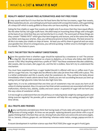 1 WHAT IS A DIET & WHAT IT IS NOT 
REALITY ABOUT SUGAR FRE ALTERNATIVES AND FAT FRE FOOD 
FACT: THE BITTER TRUTH ABOUT SWEETENERS 
ALL FRUITS ARE FRIENDS 
Losing Weight Mindfully www.sastasundar.com 
09 
It may sound weird but it’s true that low fat food items like fat free ice-creams, sugar free sweets, 
fibre loaded biscuits etc. are nothing but junk food coated with wrong information, with a garnishing 
of a sharp USP which is easily gullible to those who can have anything in the name of fat free. 
Eating fat free chaklis or sugar free sweets are alright only if you know that they have equal effects 
like the other full fat, full sugar stuffs have. We often keep on munching these things with a thought 
at the back of our mind that they are not harmful but it is a myth. The worst part of these things are 
they contain “TRANS FATS” which give that item longevity and texture, and at the same time make 
you fattier and clog your arteries. Also, you will become prone to heart diseases. The best answer to 
all this is to make your chaklis or chips at home. At least you will fry them in good oil and can enjoy 
your goodies hot. Since it is a long process, you will end up doing it either once in a fortnight or once 
in a month. The choice is yours. 
Now the question here is whether sugar should be replaced by a sweetener or not? The answer 
is a big NO. We all treat sweetener as a boon to diabetics, or to those who follow diet Still the 
answer is NO. Why? Anything which has a prefix of “DIET” has these sweeteners like diet colddrinks, 
diet sweets, diet ice-cream, diet yogurt etc. and the list is endless. Now let’s try to understand the 
mechanism. 
You must have experienced how a sugar loaded biscotti is offered with tea or coffee even if you 
ask for a sugar free one. You might also be offered a diet coke (at times free refill) with a pizza. This 
is a lethal combination and this is exactly what the sweeteners do. They confuse the body almost 
immediately when it needs calorie dense food. Clearly you are not succeeding because you land up 
eating not just high glycemic index fats but also high trans fats. 
Again here, it is to be understood that one time use of sweeteners may not cause any harm at all 
unless it is being repeated. Also, it is a proven fact that certain sweeteners are associated with thyroid 
malfunction, memory loss, obesity, acidity and even cancer. A spoonful of sugar will not harm you 
the way a dose of sweetener will do. 
Is it too tough to understand that one should focus on reducing body weight by eating properly and 
doing exercise regularly? No powder, pill or sweetener will help the way eating properly on right 
time will do. 
Many nutritionists and dieticians think that having loads of fruits daily will surely be good in the 
process of losing weight. At times we see people replacing desserts post dinner with a cup of 
apples thinking that’s the best they can do. Among fruits also there are some evils and some angels. 
For ex. banana, chikoos, grapes etc. are fattening whereas water melon, orange, papaya are low in 
fat. 
A recent development in nutrition science says that FRUCTOSE (the sugar we get in fruits) gets 
 