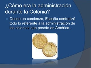¿Cómo era la administración
durante la Colonia?
   Desde un comienzo, España centralizó
    todo lo referente a la administración de
    las colonias que poseía en América .
 