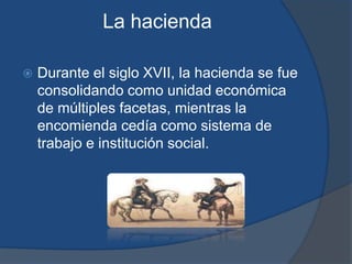 La hacienda

   Durante el siglo XVII, la hacienda se fue
    consolidando como unidad económica
    de múltiples facetas, mientras la
    encomienda cedía como sistema de
    trabajo e institución social.
 