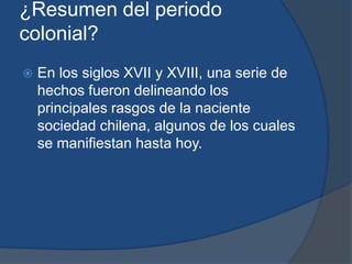 ¿Resumen del periodo
colonial?
   En los siglos XVII y XVIII, una serie de
    hechos fueron delineando los
    principales rasgos de la naciente
    sociedad chilena, algunos de los cuales
    se manifiestan hasta hoy.
 
