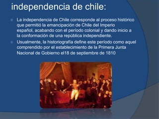 independencia de chile:
   La independencia de Chile corresponde al proceso histórico
    que permitió la emancipación de Chile del Imperio
    español, acabando con el período colonial y dando inicio a
    la conformación de una república independiente.
   Usualmente, la historiografía define este período como aquel
    comprendido por el establecimiento de la Primera Junta
    Nacional de Gobierno el18 de septiembre de 1810
 