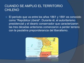 CUANDO SE AMPLIO EL TERRITORIO
CHILENO

   El período que va entre los años 1861 y 1891 es conocido
    como “República Liberal”. Durante él, el autoritarismo
    presidencial y el ideario conservador que caracterizaron
    las tres décadas anteriores comenzaron a perder terreno
    con la paulatina preponderancia del liberalismo.
 