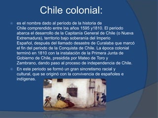 Chile colonial:
 es el nombre dado al período de la historia de
  Chile comprendido entre los años 1595 y1810. El periodo
  abarca el desarrollo de la Capitanía General de Chile (o Nueva
  Extremadura), territorio bajo soberanía del Imperio
  Español, después del llamado desastre de Curalaba que marcó
  el fin del periodo de la Conquista de Chile. La época colonial
  terminó en 1810 con la instalación de la Primera Junta de
  Gobierno de Chile, presidida por Mateo de Toro y
  Zambrano, dando paso al proceso de independencia de Chile.
 En este periodo se formó un gran sincretismo racial y
  cultural, que se originó con la convivencia de españoles e
  indígenas.
 