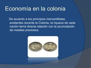 Economía en la colonia
 De acuerdo a los principios mercantilistas
 existentes durante la Colonia, la riqueza de cada
 nación tenía directa relación con la acumulación
 de metales preciosos.
 