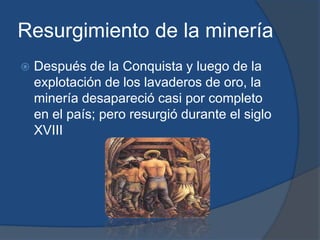 Resurgimiento de la minería
   Después de la Conquista y luego de la
    explotación de los lavaderos de oro, la
    minería desapareció casi por completo
    en el país; pero resurgió durante el siglo
    XVIII
 