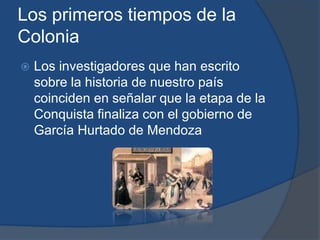 Los primeros tiempos de la
Colonia
   Los investigadores que han escrito
    sobre la historia de nuestro país
    coinciden en señalar que la etapa de la
    Conquista finaliza con el gobierno de
    García Hurtado de Mendoza
 