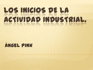 LOS INICIOS DE LA
ACTIVIDAD INDUSTRIAL.
Ángel Pink

 