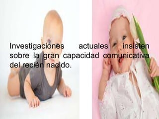 Investigaciones actuales insisten
sobre la gran capacidad comunicativa
del recién nacido.
 