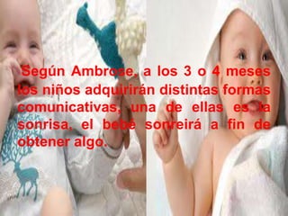 Según Ambrose, a los 3 o 4 meses
los niños adquirirán distintas formas
comunicativas, una de ellas es la
sonrisa, el bebé sonreirá a fin de
obtener algo.
 