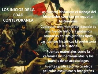 LOS INICIOS DE LA
EDAD
CONTEPORANEA
Las fuentes historicas el trabajo del
historiador consiste en recopilar
testimonios
Cualquier testimonio del pasado es
una fuente historica podemos
aruparlas en tres grandes tipos
Las fuentes historicas la prehistoria
y la historia
Fuentes materiales como la
ceramica las herramientas y los
huesos de os arqueologos
Fuentes graficascomo cuadros
peliculas esculturas y fotografias
 