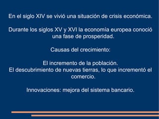 En el siglo XIV se vivió una situación de crisis económica.
Durante los siglos XV y XVI la economía europea conoció
una fase de prosperidad.
Causas del crecimiento:
El incremento de la población.
El descubrimiento de nuevas tierras, lo que incrementó el
comercio.
Innovaciones: mejora del sistema bancario.
 