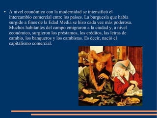 ● A nivel económico con la modernidad se intensificó el
intercambio comercial entre los países. La burguesía que había
surgido a fines de la Edad Media se hizo cada vez más poderosa.
Muchos habitantes del campo emigraron a la ciudad y, a nivel
económico, surgieron los préstamos, los créditos, las letras de
cambio, los banqueros y los cambistas. Es decir, nació el
capitalismo comercial.
 
